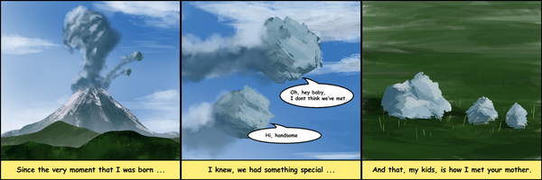 Three panels.

Panel 1: A volcano erupts with a tall plume of smoke and ash; 
a small rock is ejected into the sky. Caption: "Since the very 
moment that I was born…"

Panel 2: Two pale rocks meet mid-air against a blue sky. One 
says "Oh, hey baby, I don't think we've met." The other replies 
"Hi, handsome." Caption: "I knew, we had something special…"

Panel 3: A parent rock sits with two smaller rocks in a grassy 
field. Caption: "And that, my kids, is how I met your mother."